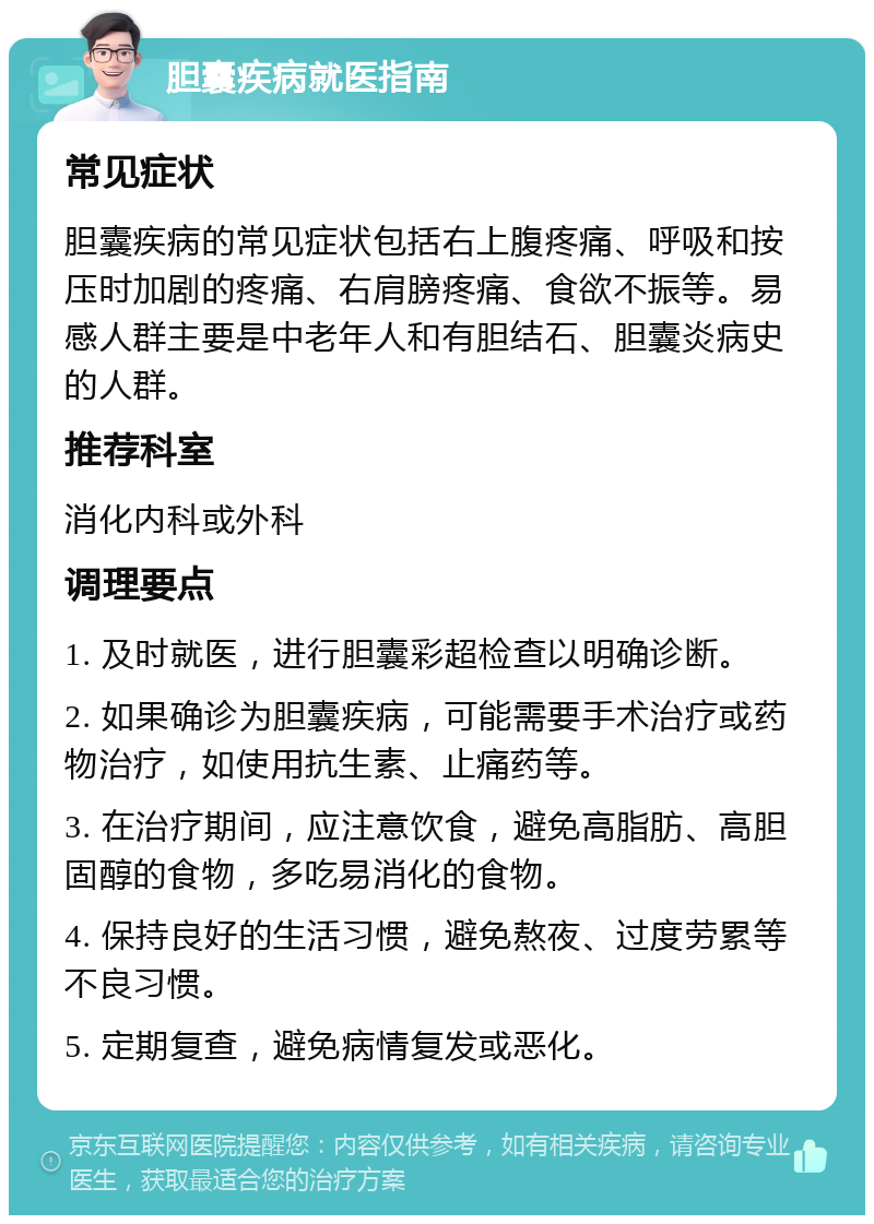 胆囊疾病就医指南 常见症状 胆囊疾病的常见症状包括右上腹疼痛、呼吸和按压时加剧的疼痛、右肩膀疼痛、食欲不振等。易感人群主要是中老年人和有胆结石、胆囊炎病史的人群。 推荐科室 消化内科或外科 调理要点 1. 及时就医，进行胆囊彩超检查以明确诊断。 2. 如果确诊为胆囊疾病，可能需要手术治疗或药物治疗，如使用抗生素、止痛药等。 3. 在治疗期间，应注意饮食，避免高脂肪、高胆固醇的食物，多吃易消化的食物。 4. 保持良好的生活习惯，避免熬夜、过度劳累等不良习惯。 5. 定期复查，避免病情复发或恶化。