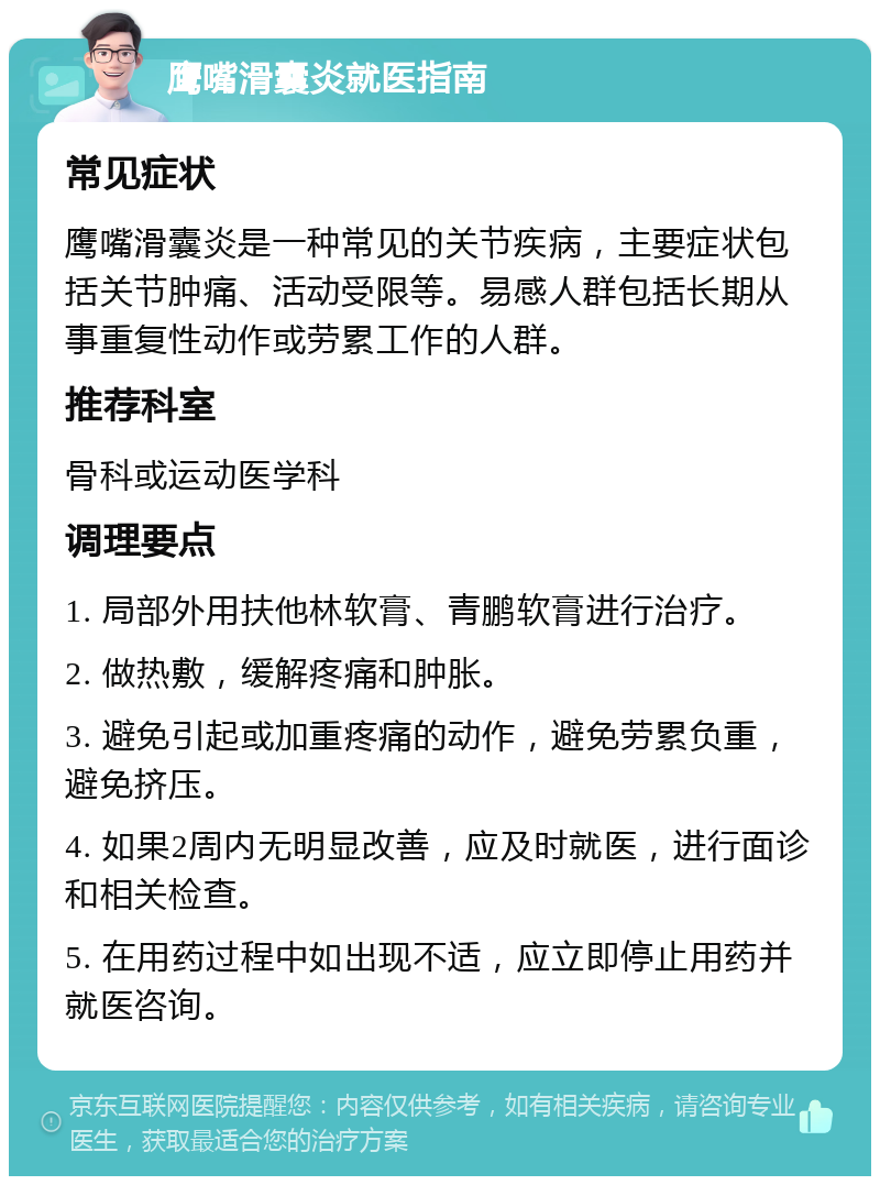 鹰嘴滑囊炎就医指南 常见症状 鹰嘴滑囊炎是一种常见的关节疾病，主要症状包括关节肿痛、活动受限等。易感人群包括长期从事重复性动作或劳累工作的人群。 推荐科室 骨科或运动医学科 调理要点 1. 局部外用扶他林软膏、青鹏软膏进行治疗。 2. 做热敷，缓解疼痛和肿胀。 3. 避免引起或加重疼痛的动作，避免劳累负重，避免挤压。 4. 如果2周内无明显改善，应及时就医，进行面诊和相关检查。 5. 在用药过程中如出现不适，应立即停止用药并就医咨询。