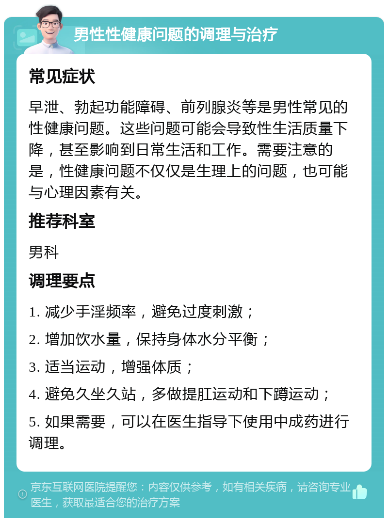 男性性健康问题的调理与治疗 常见症状 早泄、勃起功能障碍、前列腺炎等是男性常见的性健康问题。这些问题可能会导致性生活质量下降，甚至影响到日常生活和工作。需要注意的是，性健康问题不仅仅是生理上的问题，也可能与心理因素有关。 推荐科室 男科 调理要点 1. 减少手淫频率，避免过度刺激； 2. 增加饮水量，保持身体水分平衡； 3. 适当运动，增强体质； 4. 避免久坐久站，多做提肛运动和下蹲运动； 5. 如果需要，可以在医生指导下使用中成药进行调理。