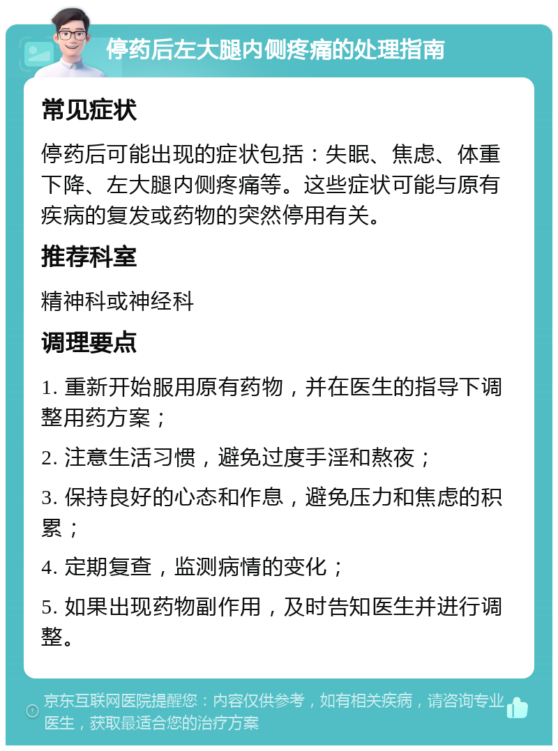 停药后左大腿内侧疼痛的处理指南 常见症状 停药后可能出现的症状包括：失眠、焦虑、体重下降、左大腿内侧疼痛等。这些症状可能与原有疾病的复发或药物的突然停用有关。 推荐科室 精神科或神经科 调理要点 1. 重新开始服用原有药物，并在医生的指导下调整用药方案； 2. 注意生活习惯，避免过度手淫和熬夜； 3. 保持良好的心态和作息，避免压力和焦虑的积累； 4. 定期复查，监测病情的变化； 5. 如果出现药物副作用，及时告知医生并进行调整。