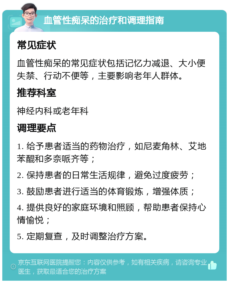 血管性痴呆的治疗和调理指南 常见症状 血管性痴呆的常见症状包括记忆力减退、大小便失禁、行动不便等，主要影响老年人群体。 推荐科室 神经内科或老年科 调理要点 1. 给予患者适当的药物治疗，如尼麦角林、艾地苯醌和多奈哌齐等； 2. 保持患者的日常生活规律，避免过度疲劳； 3. 鼓励患者进行适当的体育锻炼，增强体质； 4. 提供良好的家庭环境和照顾，帮助患者保持心情愉悦； 5. 定期复查，及时调整治疗方案。