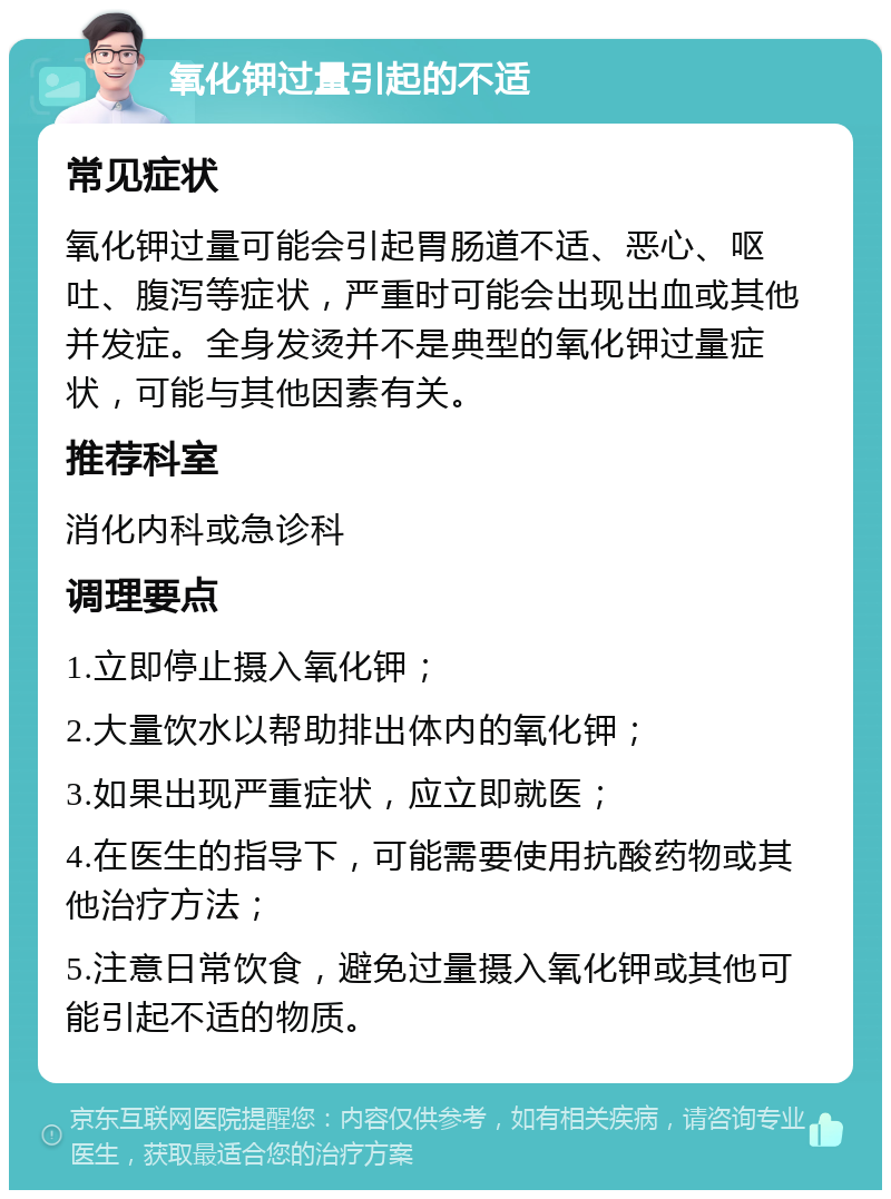 氧化钾过量引起的不适 常见症状 氧化钾过量可能会引起胃肠道不适、恶心、呕吐、腹泻等症状，严重时可能会出现出血或其他并发症。全身发烫并不是典型的氧化钾过量症状，可能与其他因素有关。 推荐科室 消化内科或急诊科 调理要点 1.立即停止摄入氧化钾； 2.大量饮水以帮助排出体内的氧化钾； 3.如果出现严重症状，应立即就医； 4.在医生的指导下，可能需要使用抗酸药物或其他治疗方法； 5.注意日常饮食，避免过量摄入氧化钾或其他可能引起不适的物质。