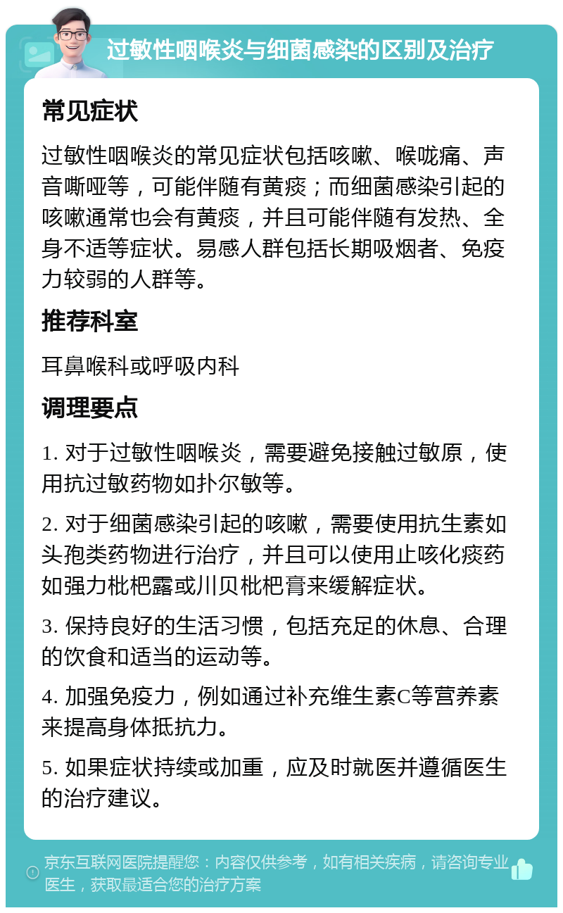 过敏性咽喉炎与细菌感染的区别及治疗 常见症状 过敏性咽喉炎的常见症状包括咳嗽、喉咙痛、声音嘶哑等，可能伴随有黄痰；而细菌感染引起的咳嗽通常也会有黄痰，并且可能伴随有发热、全身不适等症状。易感人群包括长期吸烟者、免疫力较弱的人群等。 推荐科室 耳鼻喉科或呼吸内科 调理要点 1. 对于过敏性咽喉炎，需要避免接触过敏原，使用抗过敏药物如扑尔敏等。 2. 对于细菌感染引起的咳嗽，需要使用抗生素如头孢类药物进行治疗，并且可以使用止咳化痰药如强力枇杷露或川贝枇杷膏来缓解症状。 3. 保持良好的生活习惯，包括充足的休息、合理的饮食和适当的运动等。 4. 加强免疫力，例如通过补充维生素C等营养素来提高身体抵抗力。 5. 如果症状持续或加重，应及时就医并遵循医生的治疗建议。