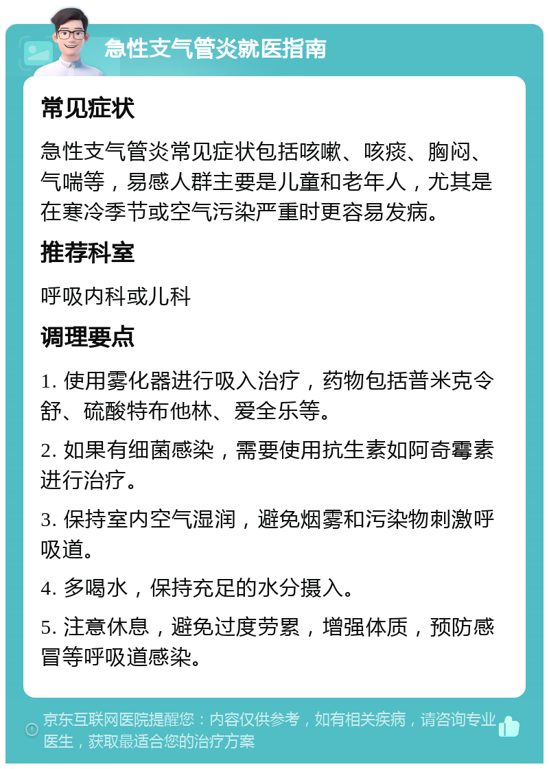 急性支气管炎就医指南 常见症状 急性支气管炎常见症状包括咳嗽、咳痰、胸闷、气喘等，易感人群主要是儿童和老年人，尤其是在寒冷季节或空气污染严重时更容易发病。 推荐科室 呼吸内科或儿科 调理要点 1. 使用雾化器进行吸入治疗，药物包括普米克令舒、硫酸特布他林、爱全乐等。 2. 如果有细菌感染，需要使用抗生素如阿奇霉素进行治疗。 3. 保持室内空气湿润，避免烟雾和污染物刺激呼吸道。 4. 多喝水，保持充足的水分摄入。 5. 注意休息，避免过度劳累，增强体质，预防感冒等呼吸道感染。