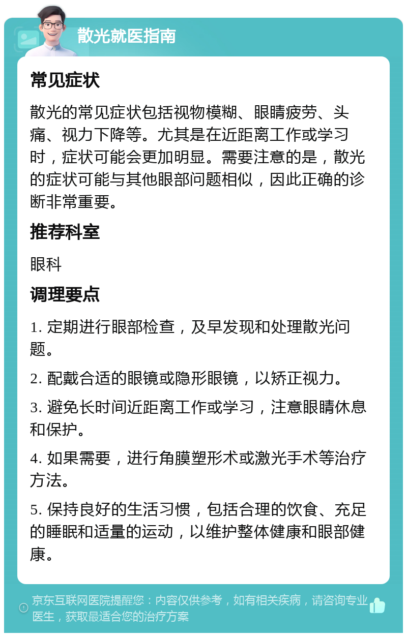 散光就医指南 常见症状 散光的常见症状包括视物模糊、眼睛疲劳、头痛、视力下降等。尤其是在近距离工作或学习时，症状可能会更加明显。需要注意的是，散光的症状可能与其他眼部问题相似，因此正确的诊断非常重要。 推荐科室 眼科 调理要点 1. 定期进行眼部检查，及早发现和处理散光问题。 2. 配戴合适的眼镜或隐形眼镜，以矫正视力。 3. 避免长时间近距离工作或学习，注意眼睛休息和保护。 4. 如果需要，进行角膜塑形术或激光手术等治疗方法。 5. 保持良好的生活习惯，包括合理的饮食、充足的睡眠和适量的运动，以维护整体健康和眼部健康。