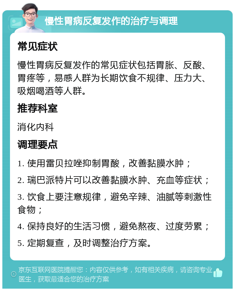 慢性胃病反复发作的治疗与调理 常见症状 慢性胃病反复发作的常见症状包括胃胀、反酸、胃疼等，易感人群为长期饮食不规律、压力大、吸烟喝酒等人群。 推荐科室 消化内科 调理要点 1. 使用雷贝拉唑抑制胃酸，改善黏膜水肿； 2. 瑞巴派特片可以改善黏膜水肿、充血等症状； 3. 饮食上要注意规律，避免辛辣、油腻等刺激性食物； 4. 保持良好的生活习惯，避免熬夜、过度劳累； 5. 定期复查，及时调整治疗方案。