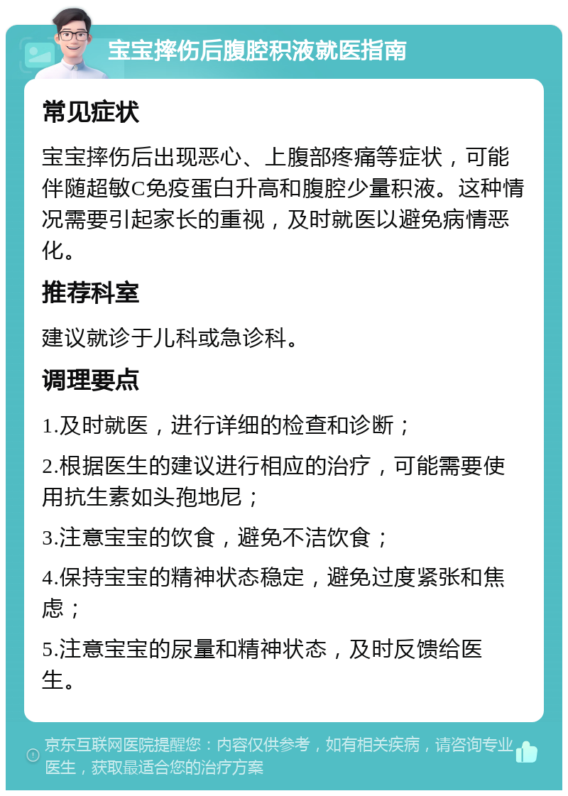 宝宝摔伤后腹腔积液就医指南 常见症状 宝宝摔伤后出现恶心、上腹部疼痛等症状，可能伴随超敏C免疫蛋白升高和腹腔少量积液。这种情况需要引起家长的重视，及时就医以避免病情恶化。 推荐科室 建议就诊于儿科或急诊科。 调理要点 1.及时就医，进行详细的检查和诊断； 2.根据医生的建议进行相应的治疗，可能需要使用抗生素如头孢地尼； 3.注意宝宝的饮食，避免不洁饮食； 4.保持宝宝的精神状态稳定，避免过度紧张和焦虑； 5.注意宝宝的尿量和精神状态，及时反馈给医生。