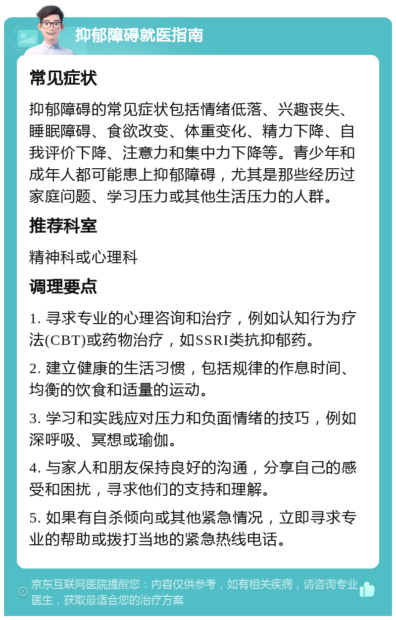 抑郁障碍就医指南 常见症状 抑郁障碍的常见症状包括情绪低落、兴趣丧失、睡眠障碍、食欲改变、体重变化、精力下降、自我评价下降、注意力和集中力下降等。青少年和成年人都可能患上抑郁障碍，尤其是那些经历过家庭问题、学习压力或其他生活压力的人群。 推荐科室 精神科或心理科 调理要点 1. 寻求专业的心理咨询和治疗，例如认知行为疗法(CBT)或药物治疗，如SSRI类抗抑郁药。 2. 建立健康的生活习惯，包括规律的作息时间、均衡的饮食和适量的运动。 3. 学习和实践应对压力和负面情绪的技巧，例如深呼吸、冥想或瑜伽。 4. 与家人和朋友保持良好的沟通，分享自己的感受和困扰，寻求他们的支持和理解。 5. 如果有自杀倾向或其他紧急情况，立即寻求专业的帮助或拨打当地的紧急热线电话。