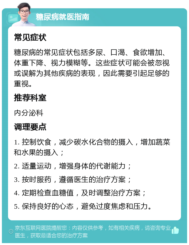 糖尿病就医指南 常见症状 糖尿病的常见症状包括多尿、口渴、食欲增加、体重下降、视力模糊等。这些症状可能会被忽视或误解为其他疾病的表现，因此需要引起足够的重视。 推荐科室 内分泌科 调理要点 1. 控制饮食，减少碳水化合物的摄入，增加蔬菜和水果的摄入； 2. 适量运动，增强身体的代谢能力； 3. 按时服药，遵循医生的治疗方案； 4. 定期检查血糖值，及时调整治疗方案； 5. 保持良好的心态，避免过度焦虑和压力。