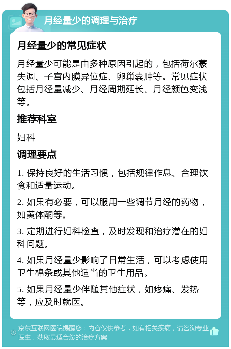 月经量少的调理与治疗 月经量少的常见症状 月经量少可能是由多种原因引起的，包括荷尔蒙失调、子宫内膜异位症、卵巢囊肿等。常见症状包括月经量减少、月经周期延长、月经颜色变浅等。 推荐科室 妇科 调理要点 1. 保持良好的生活习惯，包括规律作息、合理饮食和适量运动。 2. 如果有必要，可以服用一些调节月经的药物，如黄体酮等。 3. 定期进行妇科检查，及时发现和治疗潜在的妇科问题。 4. 如果月经量少影响了日常生活，可以考虑使用卫生棉条或其他适当的卫生用品。 5. 如果月经量少伴随其他症状，如疼痛、发热等，应及时就医。