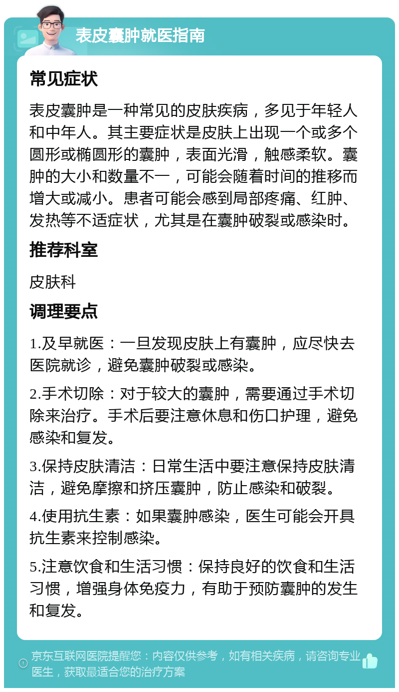 表皮囊肿就医指南 常见症状 表皮囊肿是一种常见的皮肤疾病，多见于年轻人和中年人。其主要症状是皮肤上出现一个或多个圆形或椭圆形的囊肿，表面光滑，触感柔软。囊肿的大小和数量不一，可能会随着时间的推移而增大或减小。患者可能会感到局部疼痛、红肿、发热等不适症状，尤其是在囊肿破裂或感染时。 推荐科室 皮肤科 调理要点 1.及早就医：一旦发现皮肤上有囊肿，应尽快去医院就诊，避免囊肿破裂或感染。 2.手术切除：对于较大的囊肿，需要通过手术切除来治疗。手术后要注意休息和伤口护理，避免感染和复发。 3.保持皮肤清洁：日常生活中要注意保持皮肤清洁，避免摩擦和挤压囊肿，防止感染和破裂。 4.使用抗生素：如果囊肿感染，医生可能会开具抗生素来控制感染。 5.注意饮食和生活习惯：保持良好的饮食和生活习惯，增强身体免疫力，有助于预防囊肿的发生和复发。