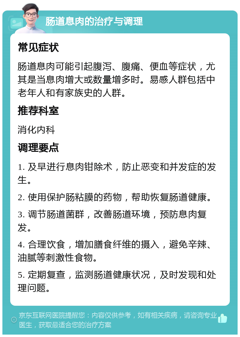 肠道息肉的治疗与调理 常见症状 肠道息肉可能引起腹泻、腹痛、便血等症状，尤其是当息肉增大或数量增多时。易感人群包括中老年人和有家族史的人群。 推荐科室 消化内科 调理要点 1. 及早进行息肉钳除术，防止恶变和并发症的发生。 2. 使用保护肠粘膜的药物，帮助恢复肠道健康。 3. 调节肠道菌群，改善肠道环境，预防息肉复发。 4. 合理饮食，增加膳食纤维的摄入，避免辛辣、油腻等刺激性食物。 5. 定期复查，监测肠道健康状况，及时发现和处理问题。