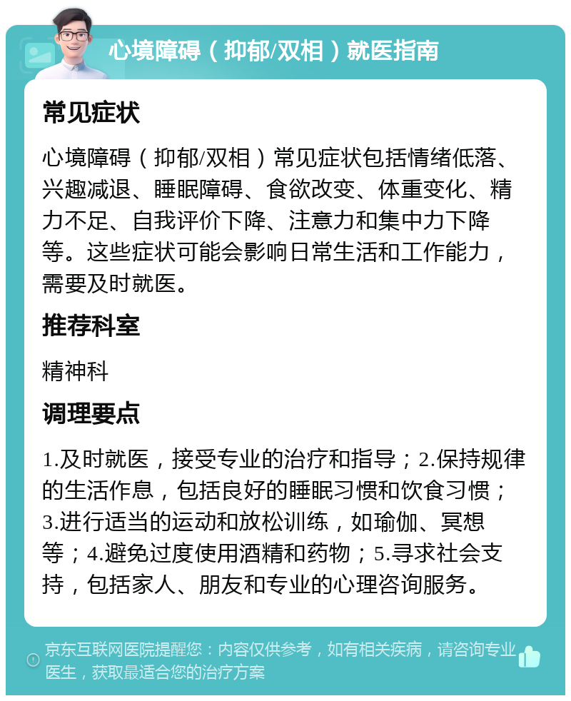 心境障碍（抑郁/双相）就医指南 常见症状 心境障碍（抑郁/双相）常见症状包括情绪低落、兴趣减退、睡眠障碍、食欲改变、体重变化、精力不足、自我评价下降、注意力和集中力下降等。这些症状可能会影响日常生活和工作能力，需要及时就医。 推荐科室 精神科 调理要点 1.及时就医，接受专业的治疗和指导；2.保持规律的生活作息，包括良好的睡眠习惯和饮食习惯；3.进行适当的运动和放松训练，如瑜伽、冥想等；4.避免过度使用酒精和药物；5.寻求社会支持，包括家人、朋友和专业的心理咨询服务。