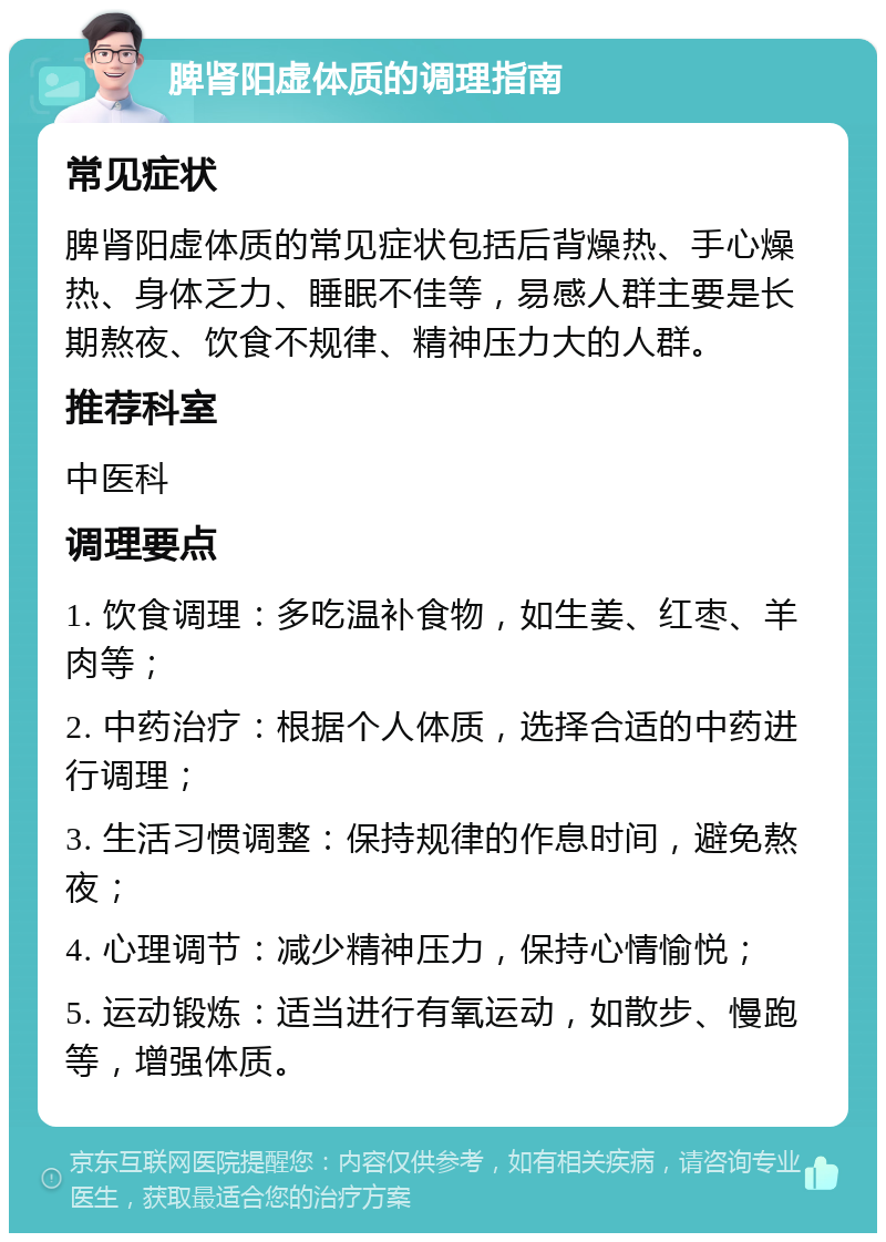 脾肾阳虚体质的调理指南 常见症状 脾肾阳虚体质的常见症状包括后背燥热、手心燥热、身体乏力、睡眠不佳等，易感人群主要是长期熬夜、饮食不规律、精神压力大的人群。 推荐科室 中医科 调理要点 1. 饮食调理：多吃温补食物，如生姜、红枣、羊肉等； 2. 中药治疗：根据个人体质，选择合适的中药进行调理； 3. 生活习惯调整：保持规律的作息时间，避免熬夜； 4. 心理调节：减少精神压力，保持心情愉悦； 5. 运动锻炼：适当进行有氧运动，如散步、慢跑等，增强体质。