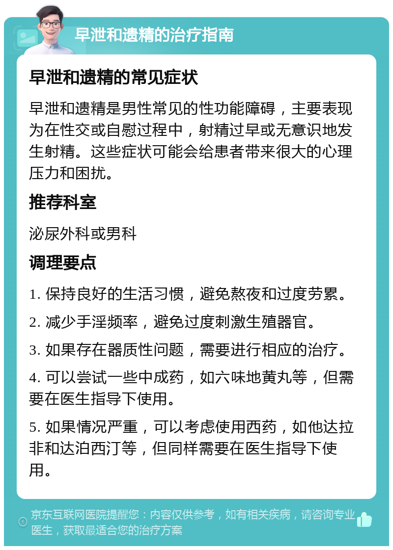 早泄和遗精的治疗指南 早泄和遗精的常见症状 早泄和遗精是男性常见的性功能障碍，主要表现为在性交或自慰过程中，射精过早或无意识地发生射精。这些症状可能会给患者带来很大的心理压力和困扰。 推荐科室 泌尿外科或男科 调理要点 1. 保持良好的生活习惯，避免熬夜和过度劳累。 2. 减少手淫频率，避免过度刺激生殖器官。 3. 如果存在器质性问题，需要进行相应的治疗。 4. 可以尝试一些中成药，如六味地黄丸等，但需要在医生指导下使用。 5. 如果情况严重，可以考虑使用西药，如他达拉非和达泊西汀等，但同样需要在医生指导下使用。