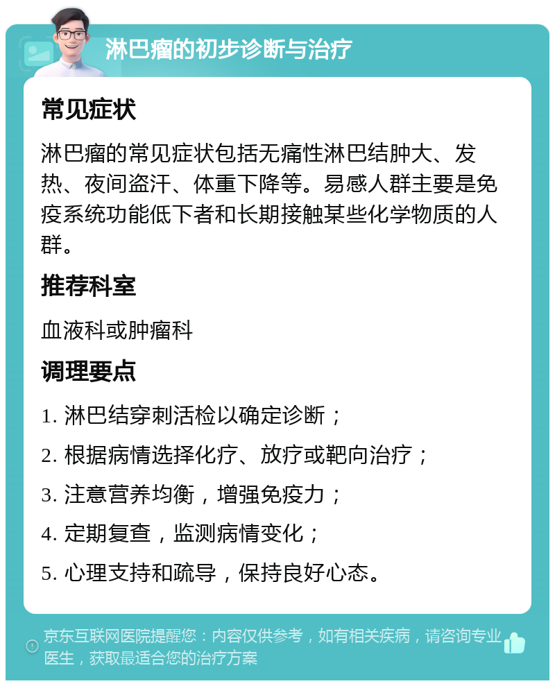 淋巴瘤的初步诊断与治疗 常见症状 淋巴瘤的常见症状包括无痛性淋巴结肿大、发热、夜间盗汗、体重下降等。易感人群主要是免疫系统功能低下者和长期接触某些化学物质的人群。 推荐科室 血液科或肿瘤科 调理要点 1. 淋巴结穿刺活检以确定诊断； 2. 根据病情选择化疗、放疗或靶向治疗； 3. 注意营养均衡，增强免疫力； 4. 定期复查，监测病情变化； 5. 心理支持和疏导，保持良好心态。