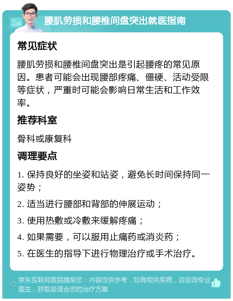 腰肌劳损和腰椎间盘突出就医指南 常见症状 腰肌劳损和腰椎间盘突出是引起腰疼的常见原因。患者可能会出现腰部疼痛、僵硬、活动受限等症状，严重时可能会影响日常生活和工作效率。 推荐科室 骨科或康复科 调理要点 1. 保持良好的坐姿和站姿，避免长时间保持同一姿势； 2. 适当进行腰部和背部的伸展运动； 3. 使用热敷或冷敷来缓解疼痛； 4. 如果需要，可以服用止痛药或消炎药； 5. 在医生的指导下进行物理治疗或手术治疗。