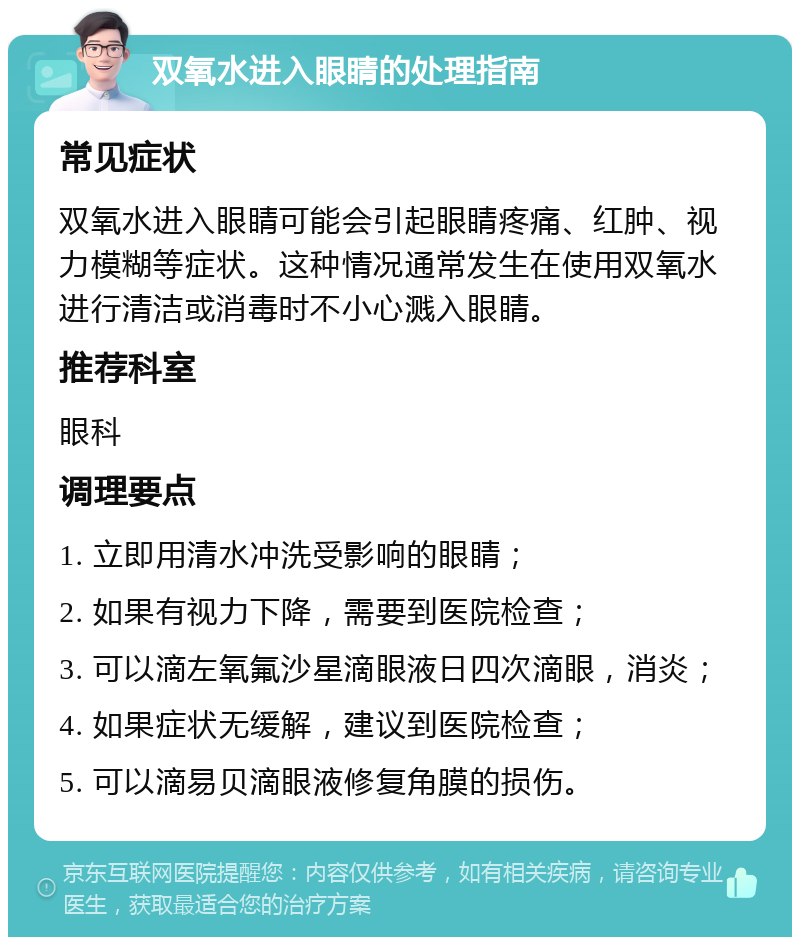 双氧水进入眼睛的处理指南 常见症状 双氧水进入眼睛可能会引起眼睛疼痛、红肿、视力模糊等症状。这种情况通常发生在使用双氧水进行清洁或消毒时不小心溅入眼睛。 推荐科室 眼科 调理要点 1. 立即用清水冲洗受影响的眼睛； 2. 如果有视力下降，需要到医院检查； 3. 可以滴左氧氟沙星滴眼液日四次滴眼，消炎； 4. 如果症状无缓解，建议到医院检查； 5. 可以滴易贝滴眼液修复角膜的损伤。