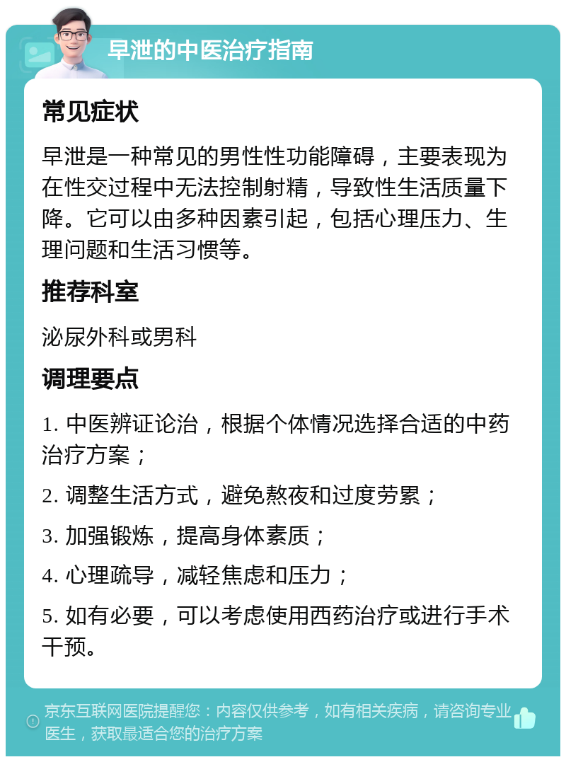 早泄的中医治疗指南 常见症状 早泄是一种常见的男性性功能障碍，主要表现为在性交过程中无法控制射精，导致性生活质量下降。它可以由多种因素引起，包括心理压力、生理问题和生活习惯等。 推荐科室 泌尿外科或男科 调理要点 1. 中医辨证论治，根据个体情况选择合适的中药治疗方案； 2. 调整生活方式，避免熬夜和过度劳累； 3. 加强锻炼，提高身体素质； 4. 心理疏导，减轻焦虑和压力； 5. 如有必要，可以考虑使用西药治疗或进行手术干预。