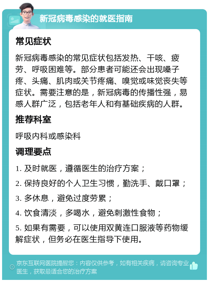 新冠病毒感染的就医指南 常见症状 新冠病毒感染的常见症状包括发热、干咳、疲劳、呼吸困难等。部分患者可能还会出现嗓子疼、头痛、肌肉或关节疼痛、嗅觉或味觉丧失等症状。需要注意的是，新冠病毒的传播性强，易感人群广泛，包括老年人和有基础疾病的人群。 推荐科室 呼吸内科或感染科 调理要点 1. 及时就医，遵循医生的治疗方案； 2. 保持良好的个人卫生习惯，勤洗手、戴口罩； 3. 多休息，避免过度劳累； 4. 饮食清淡，多喝水，避免刺激性食物； 5. 如果有需要，可以使用双黄连口服液等药物缓解症状，但务必在医生指导下使用。