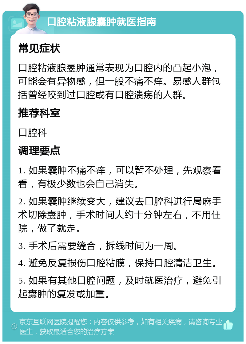 口腔粘液腺囊肿就医指南 常见症状 口腔粘液腺囊肿通常表现为口腔内的凸起小泡，可能会有异物感，但一般不痛不痒。易感人群包括曾经咬到过口腔或有口腔溃疡的人群。 推荐科室 口腔科 调理要点 1. 如果囊肿不痛不痒，可以暂不处理，先观察看看，有极少数也会自己消失。 2. 如果囊肿继续变大，建议去口腔科进行局麻手术切除囊肿，手术时间大约十分钟左右，不用住院，做了就走。 3. 手术后需要缝合，拆线时间为一周。 4. 避免反复损伤口腔粘膜，保持口腔清洁卫生。 5. 如果有其他口腔问题，及时就医治疗，避免引起囊肿的复发或加重。