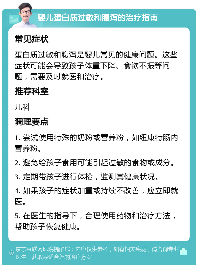 婴儿蛋白质过敏和腹泻的治疗指南 常见症状 蛋白质过敏和腹泻是婴儿常见的健康问题。这些症状可能会导致孩子体重下降、食欲不振等问题，需要及时就医和治疗。 推荐科室 儿科 调理要点 1. 尝试使用特殊的奶粉或营养粉，如纽康特肠内营养粉。 2. 避免给孩子食用可能引起过敏的食物或成分。 3. 定期带孩子进行体检，监测其健康状况。 4. 如果孩子的症状加重或持续不改善，应立即就医。 5. 在医生的指导下，合理使用药物和治疗方法，帮助孩子恢复健康。