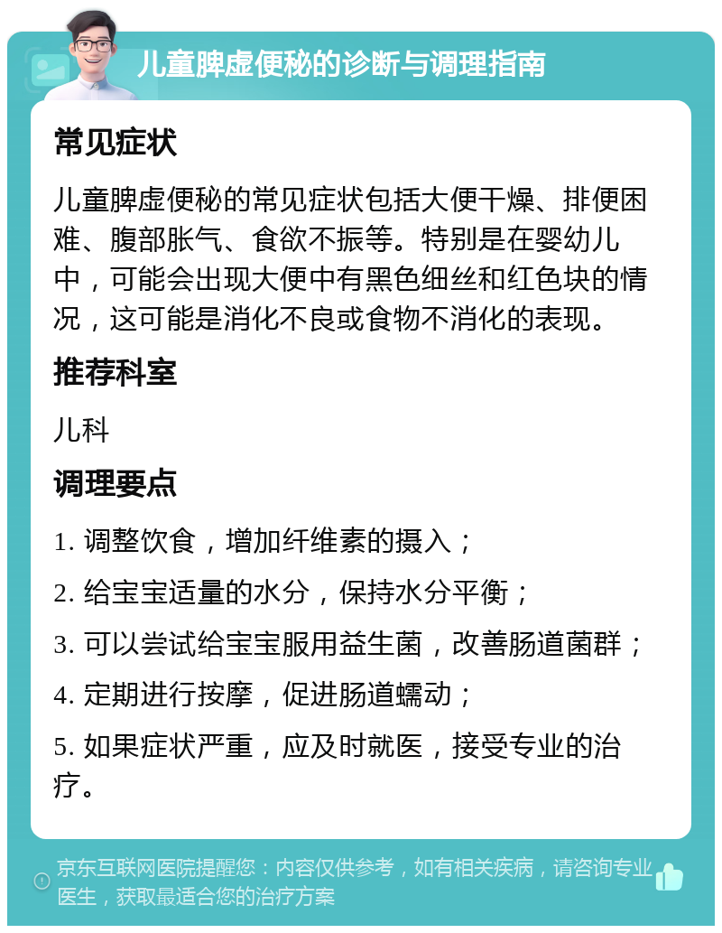 儿童脾虚便秘的诊断与调理指南 常见症状 儿童脾虚便秘的常见症状包括大便干燥、排便困难、腹部胀气、食欲不振等。特别是在婴幼儿中，可能会出现大便中有黑色细丝和红色块的情况，这可能是消化不良或食物不消化的表现。 推荐科室 儿科 调理要点 1. 调整饮食，增加纤维素的摄入； 2. 给宝宝适量的水分，保持水分平衡； 3. 可以尝试给宝宝服用益生菌，改善肠道菌群； 4. 定期进行按摩，促进肠道蠕动； 5. 如果症状严重，应及时就医，接受专业的治疗。