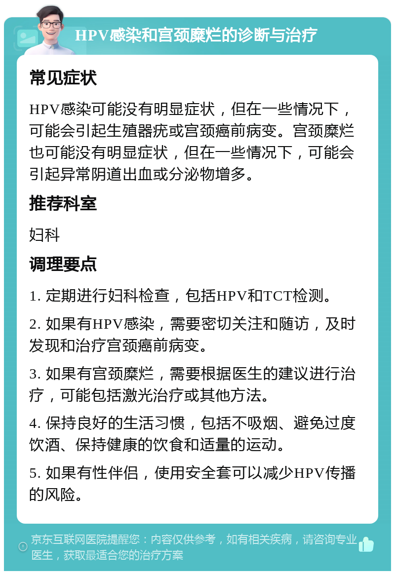 HPV感染和宫颈糜烂的诊断与治疗 常见症状 HPV感染可能没有明显症状，但在一些情况下，可能会引起生殖器疣或宫颈癌前病变。宫颈糜烂也可能没有明显症状，但在一些情况下，可能会引起异常阴道出血或分泌物增多。 推荐科室 妇科 调理要点 1. 定期进行妇科检查，包括HPV和TCT检测。 2. 如果有HPV感染，需要密切关注和随访，及时发现和治疗宫颈癌前病变。 3. 如果有宫颈糜烂，需要根据医生的建议进行治疗，可能包括激光治疗或其他方法。 4. 保持良好的生活习惯，包括不吸烟、避免过度饮酒、保持健康的饮食和适量的运动。 5. 如果有性伴侣，使用安全套可以减少HPV传播的风险。