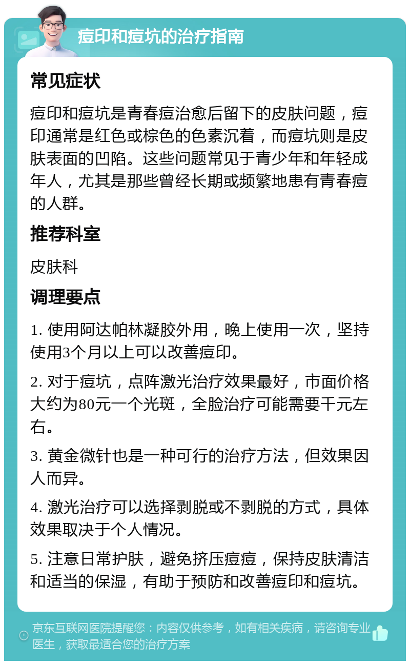 痘印和痘坑的治疗指南 常见症状 痘印和痘坑是青春痘治愈后留下的皮肤问题，痘印通常是红色或棕色的色素沉着，而痘坑则是皮肤表面的凹陷。这些问题常见于青少年和年轻成年人，尤其是那些曾经长期或频繁地患有青春痘的人群。 推荐科室 皮肤科 调理要点 1. 使用阿达帕林凝胶外用，晚上使用一次，坚持使用3个月以上可以改善痘印。 2. 对于痘坑，点阵激光治疗效果最好，市面价格大约为80元一个光斑，全脸治疗可能需要千元左右。 3. 黄金微针也是一种可行的治疗方法，但效果因人而异。 4. 激光治疗可以选择剥脱或不剥脱的方式，具体效果取决于个人情况。 5. 注意日常护肤，避免挤压痘痘，保持皮肤清洁和适当的保湿，有助于预防和改善痘印和痘坑。