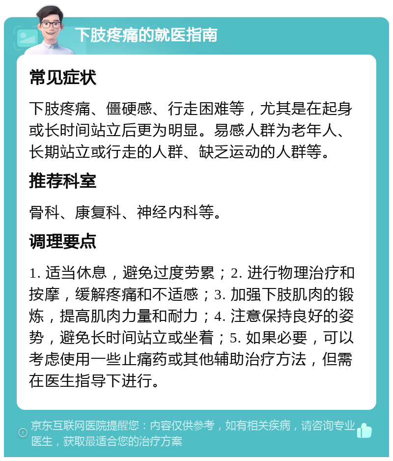 下肢疼痛的就医指南 常见症状 下肢疼痛、僵硬感、行走困难等，尤其是在起身或长时间站立后更为明显。易感人群为老年人、长期站立或行走的人群、缺乏运动的人群等。 推荐科室 骨科、康复科、神经内科等。 调理要点 1. 适当休息，避免过度劳累；2. 进行物理治疗和按摩，缓解疼痛和不适感；3. 加强下肢肌肉的锻炼，提高肌肉力量和耐力；4. 注意保持良好的姿势，避免长时间站立或坐着；5. 如果必要，可以考虑使用一些止痛药或其他辅助治疗方法，但需在医生指导下进行。