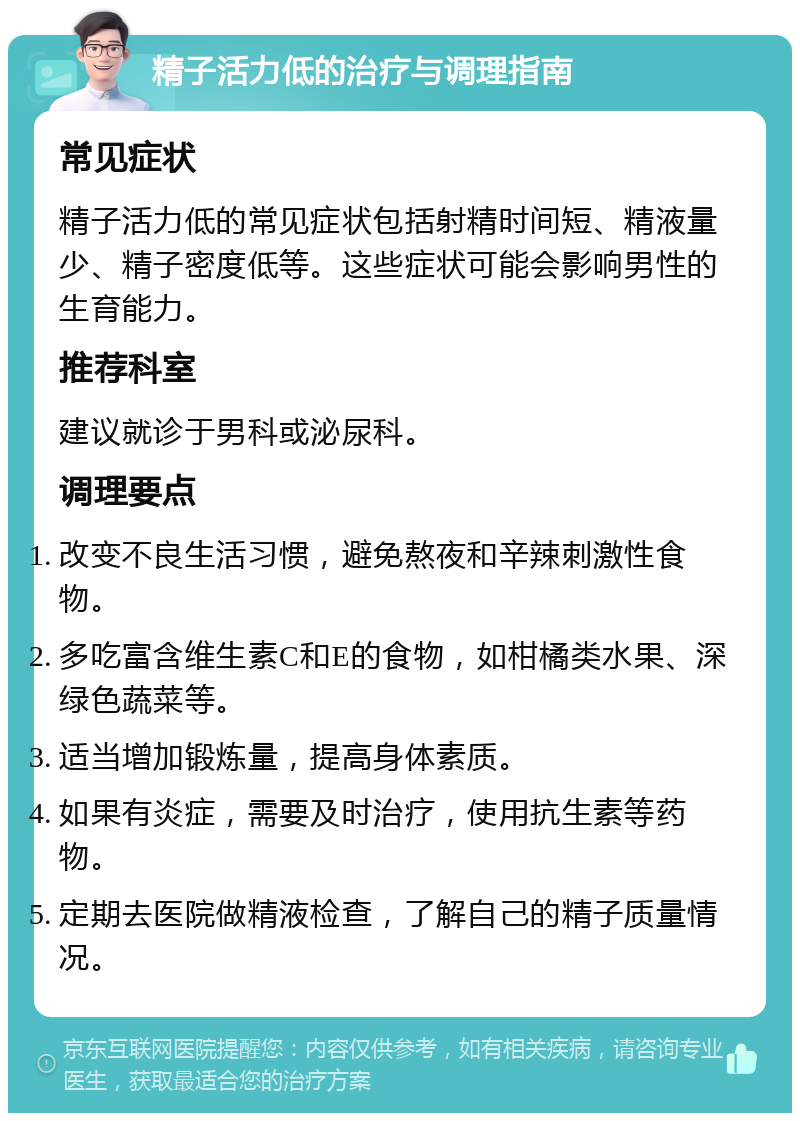 精子活力低的治疗与调理指南 常见症状 精子活力低的常见症状包括射精时间短、精液量少、精子密度低等。这些症状可能会影响男性的生育能力。 推荐科室 建议就诊于男科或泌尿科。 调理要点 改变不良生活习惯，避免熬夜和辛辣刺激性食物。 多吃富含维生素C和E的食物，如柑橘类水果、深绿色蔬菜等。 适当增加锻炼量，提高身体素质。 如果有炎症，需要及时治疗，使用抗生素等药物。 定期去医院做精液检查，了解自己的精子质量情况。