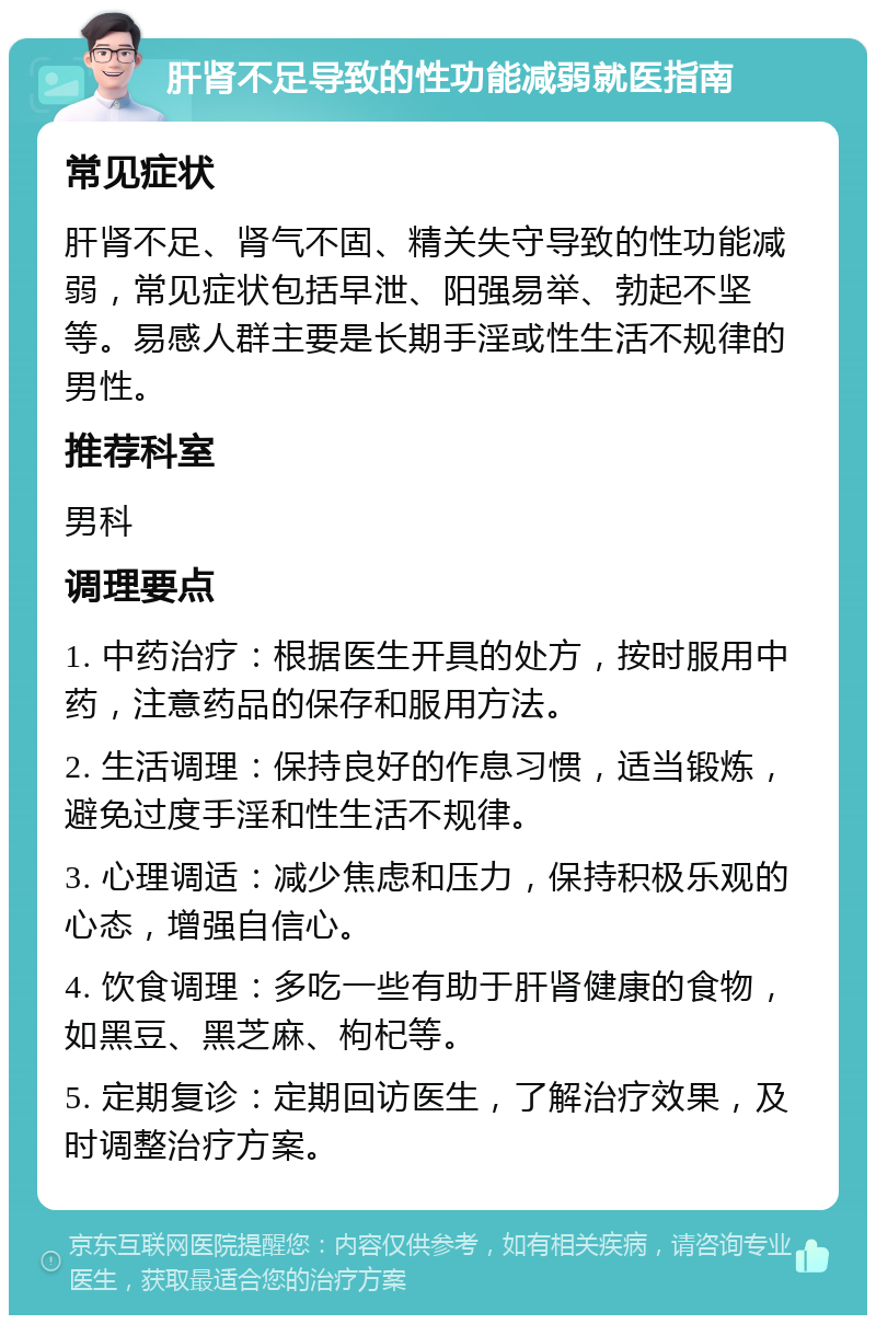 肝肾不足导致的性功能减弱就医指南 常见症状 肝肾不足、肾气不固、精关失守导致的性功能减弱，常见症状包括早泄、阳强易举、勃起不坚等。易感人群主要是长期手淫或性生活不规律的男性。 推荐科室 男科 调理要点 1. 中药治疗：根据医生开具的处方，按时服用中药，注意药品的保存和服用方法。 2. 生活调理：保持良好的作息习惯，适当锻炼，避免过度手淫和性生活不规律。 3. 心理调适：减少焦虑和压力，保持积极乐观的心态，增强自信心。 4. 饮食调理：多吃一些有助于肝肾健康的食物，如黑豆、黑芝麻、枸杞等。 5. 定期复诊：定期回访医生，了解治疗效果，及时调整治疗方案。