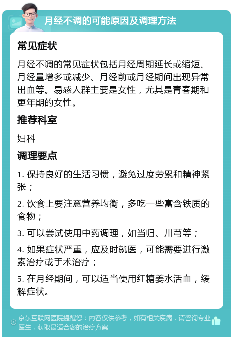 月经不调的可能原因及调理方法 常见症状 月经不调的常见症状包括月经周期延长或缩短、月经量增多或减少、月经前或月经期间出现异常出血等。易感人群主要是女性，尤其是青春期和更年期的女性。 推荐科室 妇科 调理要点 1. 保持良好的生活习惯，避免过度劳累和精神紧张； 2. 饮食上要注意营养均衡，多吃一些富含铁质的食物； 3. 可以尝试使用中药调理，如当归、川芎等； 4. 如果症状严重，应及时就医，可能需要进行激素治疗或手术治疗； 5. 在月经期间，可以适当使用红糖姜水活血，缓解症状。