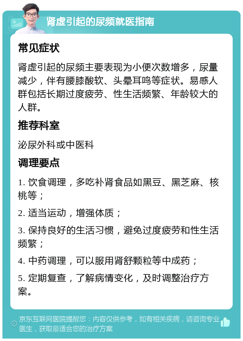 肾虚引起的尿频就医指南 常见症状 肾虚引起的尿频主要表现为小便次数增多，尿量减少，伴有腰膝酸软、头晕耳鸣等症状。易感人群包括长期过度疲劳、性生活频繁、年龄较大的人群。 推荐科室 泌尿外科或中医科 调理要点 1. 饮食调理，多吃补肾食品如黑豆、黑芝麻、核桃等； 2. 适当运动，增强体质； 3. 保持良好的生活习惯，避免过度疲劳和性生活频繁； 4. 中药调理，可以服用肾舒颗粒等中成药； 5. 定期复查，了解病情变化，及时调整治疗方案。