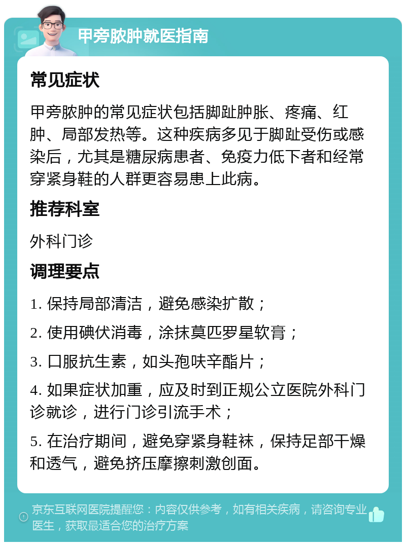 甲旁脓肿就医指南 常见症状 甲旁脓肿的常见症状包括脚趾肿胀、疼痛、红肿、局部发热等。这种疾病多见于脚趾受伤或感染后，尤其是糖尿病患者、免疫力低下者和经常穿紧身鞋的人群更容易患上此病。 推荐科室 外科门诊 调理要点 1. 保持局部清洁，避免感染扩散； 2. 使用碘伏消毒，涂抹莫匹罗星软膏； 3. 口服抗生素，如头孢呋辛酯片； 4. 如果症状加重，应及时到正规公立医院外科门诊就诊，进行门诊引流手术； 5. 在治疗期间，避免穿紧身鞋袜，保持足部干燥和透气，避免挤压摩擦刺激创面。