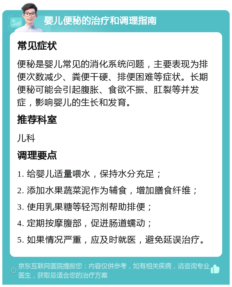 婴儿便秘的治疗和调理指南 常见症状 便秘是婴儿常见的消化系统问题，主要表现为排便次数减少、粪便干硬、排便困难等症状。长期便秘可能会引起腹胀、食欲不振、肛裂等并发症，影响婴儿的生长和发育。 推荐科室 儿科 调理要点 1. 给婴儿适量喂水，保持水分充足； 2. 添加水果蔬菜泥作为辅食，增加膳食纤维； 3. 使用乳果糖等轻泻剂帮助排便； 4. 定期按摩腹部，促进肠道蠕动； 5. 如果情况严重，应及时就医，避免延误治疗。