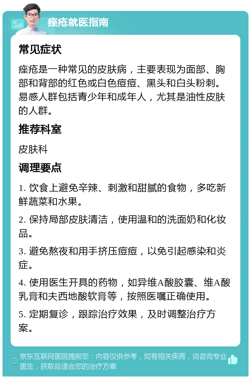 痤疮就医指南 常见症状 痤疮是一种常见的皮肤病，主要表现为面部、胸部和背部的红色或白色痘痘、黑头和白头粉刺。易感人群包括青少年和成年人，尤其是油性皮肤的人群。 推荐科室 皮肤科 调理要点 1. 饮食上避免辛辣、刺激和甜腻的食物，多吃新鲜蔬菜和水果。 2. 保持局部皮肤清洁，使用温和的洗面奶和化妆品。 3. 避免熬夜和用手挤压痘痘，以免引起感染和炎症。 4. 使用医生开具的药物，如异维A酸胶囊、维A酸乳膏和夫西地酸软膏等，按照医嘱正确使用。 5. 定期复诊，跟踪治疗效果，及时调整治疗方案。