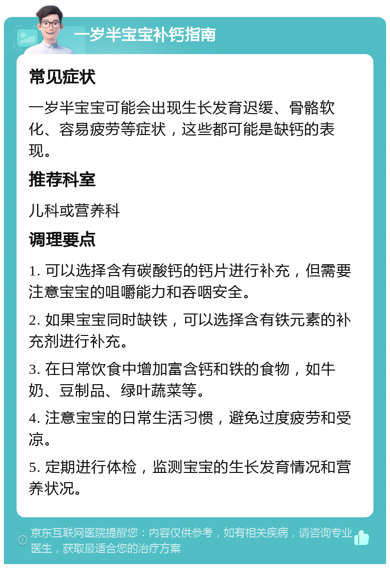 一岁半宝宝补钙指南 常见症状 一岁半宝宝可能会出现生长发育迟缓、骨骼软化、容易疲劳等症状，这些都可能是缺钙的表现。 推荐科室 儿科或营养科 调理要点 1. 可以选择含有碳酸钙的钙片进行补充，但需要注意宝宝的咀嚼能力和吞咽安全。 2. 如果宝宝同时缺铁，可以选择含有铁元素的补充剂进行补充。 3. 在日常饮食中增加富含钙和铁的食物，如牛奶、豆制品、绿叶蔬菜等。 4. 注意宝宝的日常生活习惯，避免过度疲劳和受凉。 5. 定期进行体检，监测宝宝的生长发育情况和营养状况。