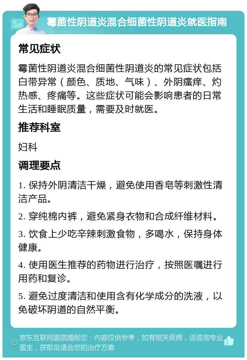 霉菌性阴道炎混合细菌性阴道炎就医指南 常见症状 霉菌性阴道炎混合细菌性阴道炎的常见症状包括白带异常（颜色、质地、气味）、外阴瘙痒、灼热感、疼痛等。这些症状可能会影响患者的日常生活和睡眠质量，需要及时就医。 推荐科室 妇科 调理要点 1. 保持外阴清洁干燥，避免使用香皂等刺激性清洁产品。 2. 穿纯棉内裤，避免紧身衣物和合成纤维材料。 3. 饮食上少吃辛辣刺激食物，多喝水，保持身体健康。 4. 使用医生推荐的药物进行治疗，按照医嘱进行用药和复诊。 5. 避免过度清洁和使用含有化学成分的洗液，以免破坏阴道的自然平衡。