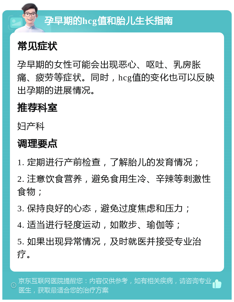 孕早期的hcg值和胎儿生长指南 常见症状 孕早期的女性可能会出现恶心、呕吐、乳房胀痛、疲劳等症状。同时，hcg值的变化也可以反映出孕期的进展情况。 推荐科室 妇产科 调理要点 1. 定期进行产前检查，了解胎儿的发育情况； 2. 注意饮食营养，避免食用生冷、辛辣等刺激性食物； 3. 保持良好的心态，避免过度焦虑和压力； 4. 适当进行轻度运动，如散步、瑜伽等； 5. 如果出现异常情况，及时就医并接受专业治疗。