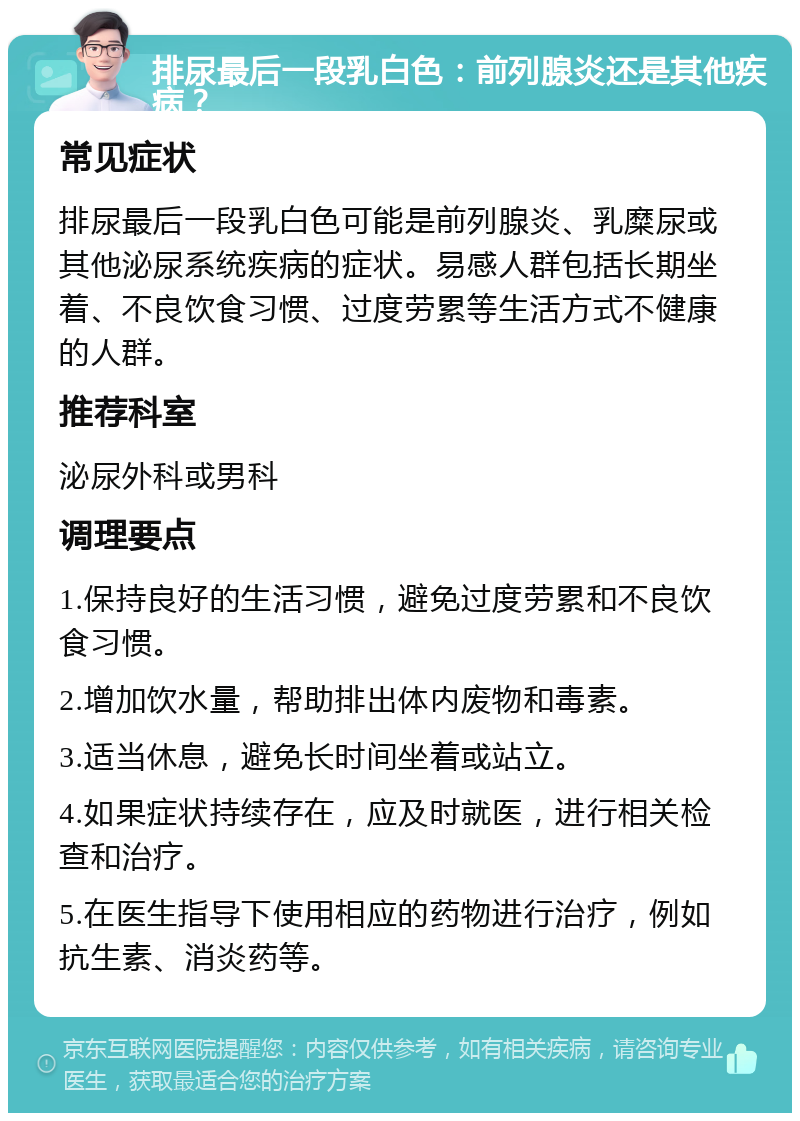 排尿最后一段乳白色：前列腺炎还是其他疾病？ 常见症状 排尿最后一段乳白色可能是前列腺炎、乳糜尿或其他泌尿系统疾病的症状。易感人群包括长期坐着、不良饮食习惯、过度劳累等生活方式不健康的人群。 推荐科室 泌尿外科或男科 调理要点 1.保持良好的生活习惯，避免过度劳累和不良饮食习惯。 2.增加饮水量，帮助排出体内废物和毒素。 3.适当休息，避免长时间坐着或站立。 4.如果症状持续存在，应及时就医，进行相关检查和治疗。 5.在医生指导下使用相应的药物进行治疗，例如抗生素、消炎药等。