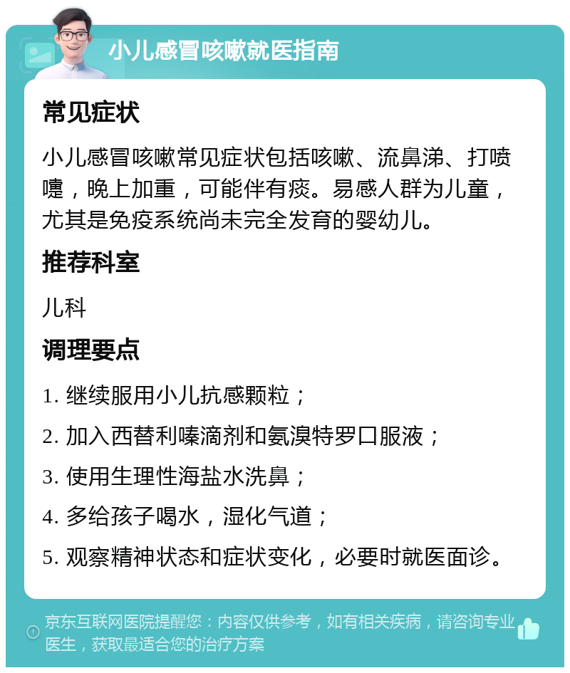 小儿感冒咳嗽就医指南 常见症状 小儿感冒咳嗽常见症状包括咳嗽、流鼻涕、打喷嚏，晚上加重，可能伴有痰。易感人群为儿童，尤其是免疫系统尚未完全发育的婴幼儿。 推荐科室 儿科 调理要点 1. 继续服用小儿抗感颗粒； 2. 加入西替利嗪滴剂和氨溴特罗口服液； 3. 使用生理性海盐水洗鼻； 4. 多给孩子喝水，湿化气道； 5. 观察精神状态和症状变化，必要时就医面诊。