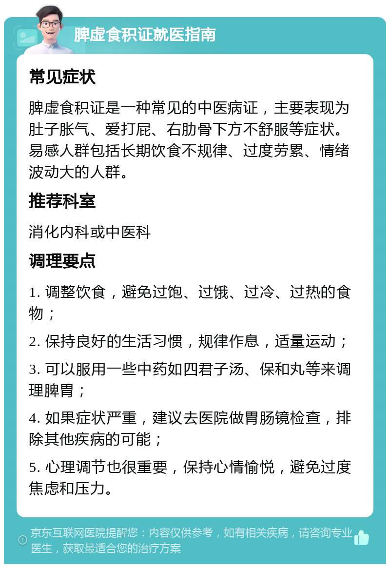 脾虚食积证就医指南 常见症状 脾虚食积证是一种常见的中医病证，主要表现为肚子胀气、爱打屁、右肋骨下方不舒服等症状。易感人群包括长期饮食不规律、过度劳累、情绪波动大的人群。 推荐科室 消化内科或中医科 调理要点 1. 调整饮食，避免过饱、过饿、过冷、过热的食物； 2. 保持良好的生活习惯，规律作息，适量运动； 3. 可以服用一些中药如四君子汤、保和丸等来调理脾胃； 4. 如果症状严重，建议去医院做胃肠镜检查，排除其他疾病的可能； 5. 心理调节也很重要，保持心情愉悦，避免过度焦虑和压力。