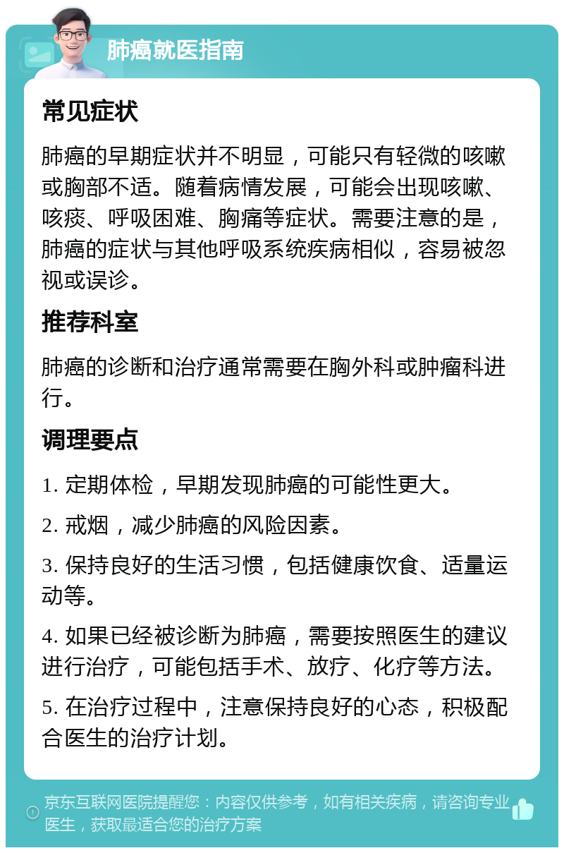 肺癌就医指南 常见症状 肺癌的早期症状并不明显，可能只有轻微的咳嗽或胸部不适。随着病情发展，可能会出现咳嗽、咳痰、呼吸困难、胸痛等症状。需要注意的是，肺癌的症状与其他呼吸系统疾病相似，容易被忽视或误诊。 推荐科室 肺癌的诊断和治疗通常需要在胸外科或肿瘤科进行。 调理要点 1. 定期体检，早期发现肺癌的可能性更大。 2. 戒烟，减少肺癌的风险因素。 3. 保持良好的生活习惯，包括健康饮食、适量运动等。 4. 如果已经被诊断为肺癌，需要按照医生的建议进行治疗，可能包括手术、放疗、化疗等方法。 5. 在治疗过程中，注意保持良好的心态，积极配合医生的治疗计划。