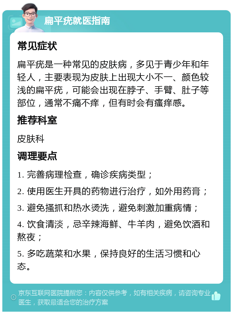 扁平疣就医指南 常见症状 扁平疣是一种常见的皮肤病，多见于青少年和年轻人，主要表现为皮肤上出现大小不一、颜色较浅的扁平疣，可能会出现在脖子、手臂、肚子等部位，通常不痛不痒，但有时会有瘙痒感。 推荐科室 皮肤科 调理要点 1. 完善病理检查，确诊疾病类型； 2. 使用医生开具的药物进行治疗，如外用药膏； 3. 避免搔抓和热水烫洗，避免刺激加重病情； 4. 饮食清淡，忌辛辣海鲜、牛羊肉，避免饮酒和熬夜； 5. 多吃蔬菜和水果，保持良好的生活习惯和心态。