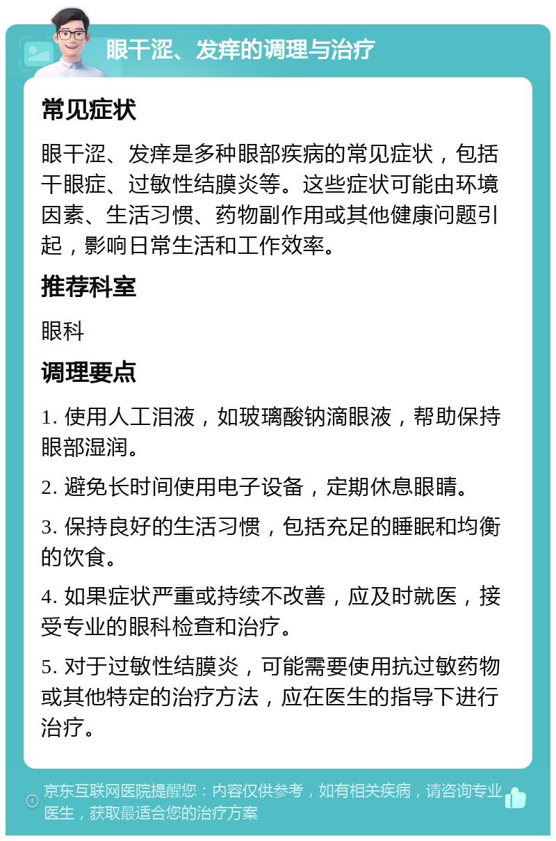 眼干涩、发痒的调理与治疗 常见症状 眼干涩、发痒是多种眼部疾病的常见症状，包括干眼症、过敏性结膜炎等。这些症状可能由环境因素、生活习惯、药物副作用或其他健康问题引起，影响日常生活和工作效率。 推荐科室 眼科 调理要点 1. 使用人工泪液，如玻璃酸钠滴眼液，帮助保持眼部湿润。 2. 避免长时间使用电子设备，定期休息眼睛。 3. 保持良好的生活习惯，包括充足的睡眠和均衡的饮食。 4. 如果症状严重或持续不改善，应及时就医，接受专业的眼科检查和治疗。 5. 对于过敏性结膜炎，可能需要使用抗过敏药物或其他特定的治疗方法，应在医生的指导下进行治疗。