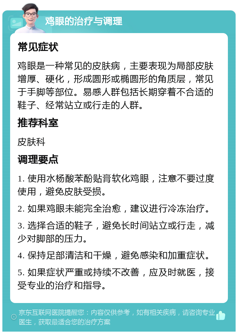 鸡眼的治疗与调理 常见症状 鸡眼是一种常见的皮肤病，主要表现为局部皮肤增厚、硬化，形成圆形或椭圆形的角质层，常见于手脚等部位。易感人群包括长期穿着不合适的鞋子、经常站立或行走的人群。 推荐科室 皮肤科 调理要点 1. 使用水杨酸苯酚贴膏软化鸡眼，注意不要过度使用，避免皮肤受损。 2. 如果鸡眼未能完全治愈，建议进行冷冻治疗。 3. 选择合适的鞋子，避免长时间站立或行走，减少对脚部的压力。 4. 保持足部清洁和干燥，避免感染和加重症状。 5. 如果症状严重或持续不改善，应及时就医，接受专业的治疗和指导。