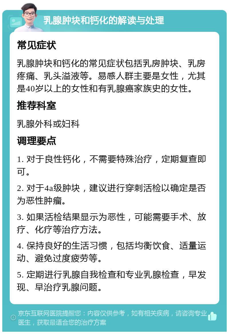 乳腺肿块和钙化的解读与处理 常见症状 乳腺肿块和钙化的常见症状包括乳房肿块、乳房疼痛、乳头溢液等。易感人群主要是女性，尤其是40岁以上的女性和有乳腺癌家族史的女性。 推荐科室 乳腺外科或妇科 调理要点 1. 对于良性钙化，不需要特殊治疗，定期复查即可。 2. 对于4a级肿块，建议进行穿刺活检以确定是否为恶性肿瘤。 3. 如果活检结果显示为恶性，可能需要手术、放疗、化疗等治疗方法。 4. 保持良好的生活习惯，包括均衡饮食、适量运动、避免过度疲劳等。 5. 定期进行乳腺自我检查和专业乳腺检查，早发现、早治疗乳腺问题。