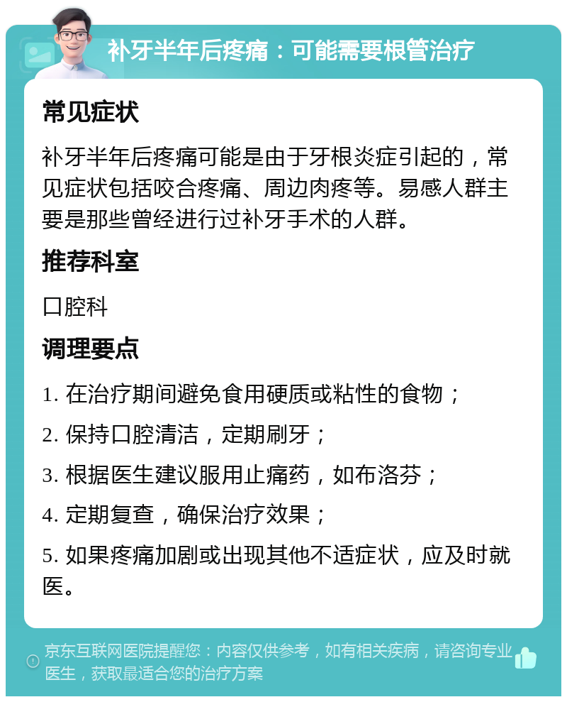 补牙半年后疼痛：可能需要根管治疗 常见症状 补牙半年后疼痛可能是由于牙根炎症引起的，常见症状包括咬合疼痛、周边肉疼等。易感人群主要是那些曾经进行过补牙手术的人群。 推荐科室 口腔科 调理要点 1. 在治疗期间避免食用硬质或粘性的食物； 2. 保持口腔清洁，定期刷牙； 3. 根据医生建议服用止痛药，如布洛芬； 4. 定期复查，确保治疗效果； 5. 如果疼痛加剧或出现其他不适症状，应及时就医。