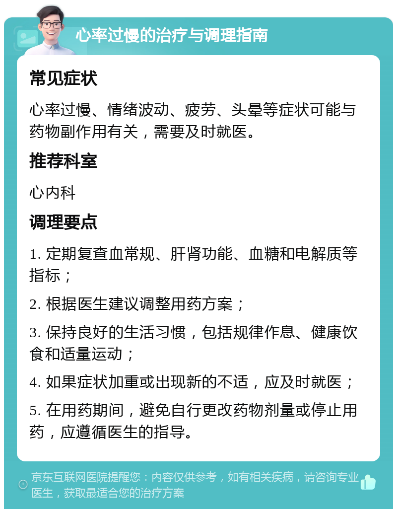 心率过慢的治疗与调理指南 常见症状 心率过慢、情绪波动、疲劳、头晕等症状可能与药物副作用有关，需要及时就医。 推荐科室 心内科 调理要点 1. 定期复查血常规、肝肾功能、血糖和电解质等指标； 2. 根据医生建议调整用药方案； 3. 保持良好的生活习惯，包括规律作息、健康饮食和适量运动； 4. 如果症状加重或出现新的不适，应及时就医； 5. 在用药期间，避免自行更改药物剂量或停止用药，应遵循医生的指导。